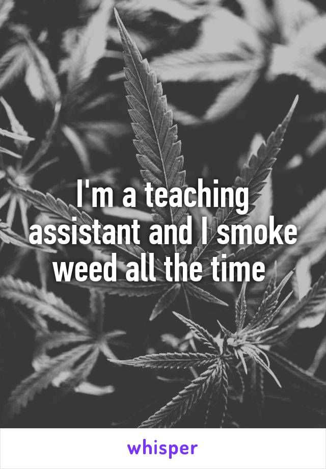 I'm a teaching assistant and I smoke weed all the time 