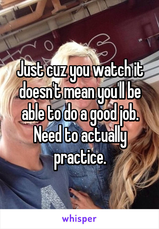 Just cuz you watch it doesn't mean you'll be able to do a good job. Need to actually practice.