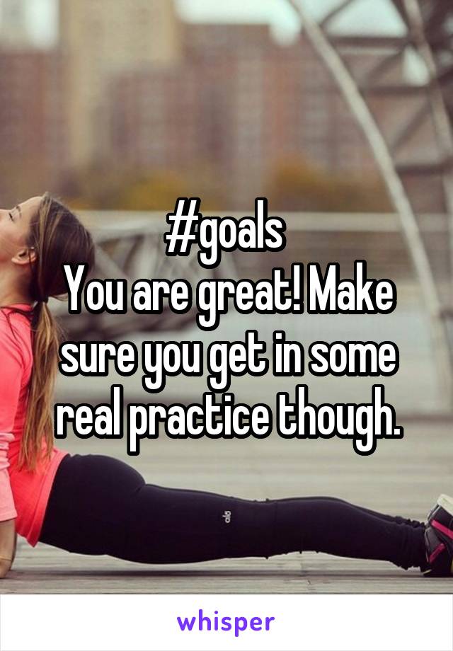 #goals 
You are great! Make sure you get in some real practice though.