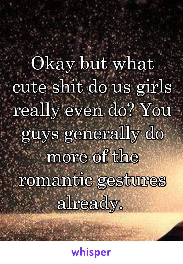 Okay but what cute shit do us girls really even do? You guys generally do more of the romantic gestures already. 