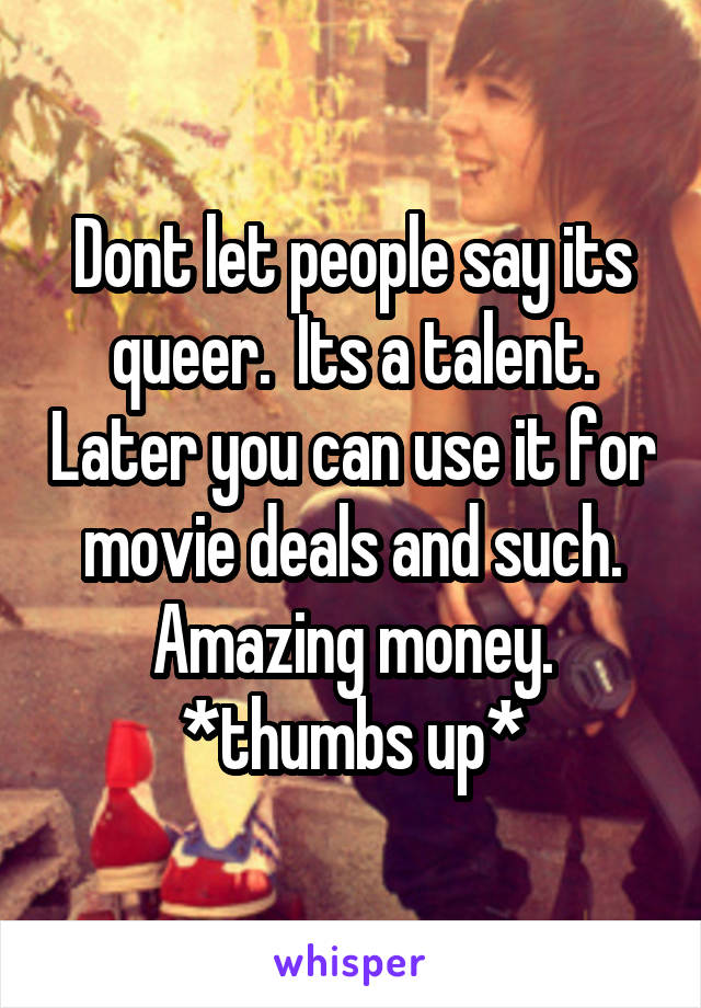 Dont let people say its queer.  Its a talent. Later you can use it for movie deals and such. Amazing money. *thumbs up*