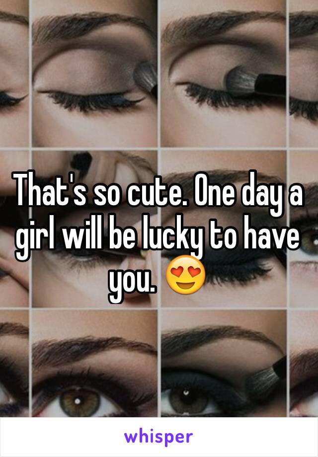 That's so cute. One day a girl will be lucky to have you. 😍