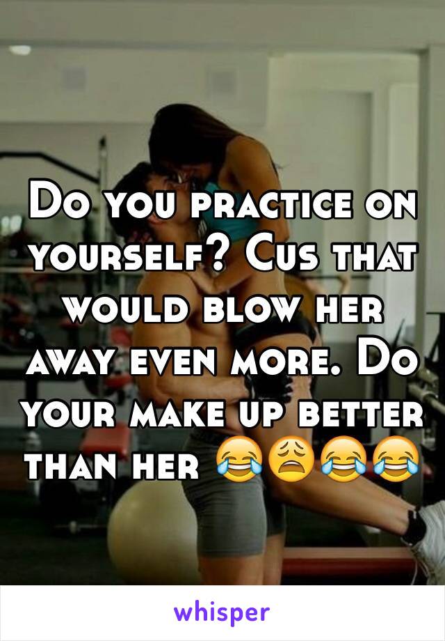 Do you practice on yourself? Cus that would blow her away even more. Do your make up better than her 😂😩😂😂 