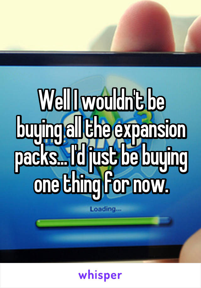 Well I wouldn't be buying all the expansion packs... I'd just be buying one thing for now.