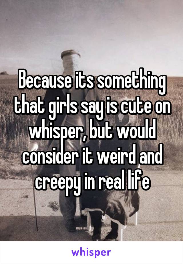 Because its something that girls say is cute on whisper, but would consider it weird and creepy in real life