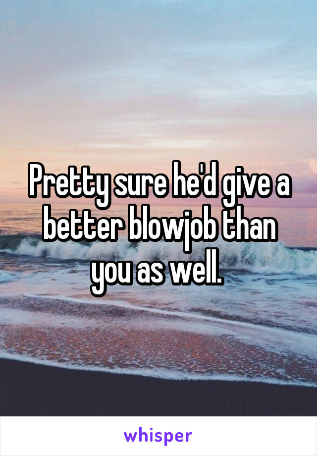 Pretty sure he'd give a better blowjob than you as well. 