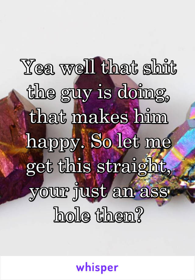 Yea well that shit the guy is doing, that makes him happy. So let me get this straight, your just an ass hole then?