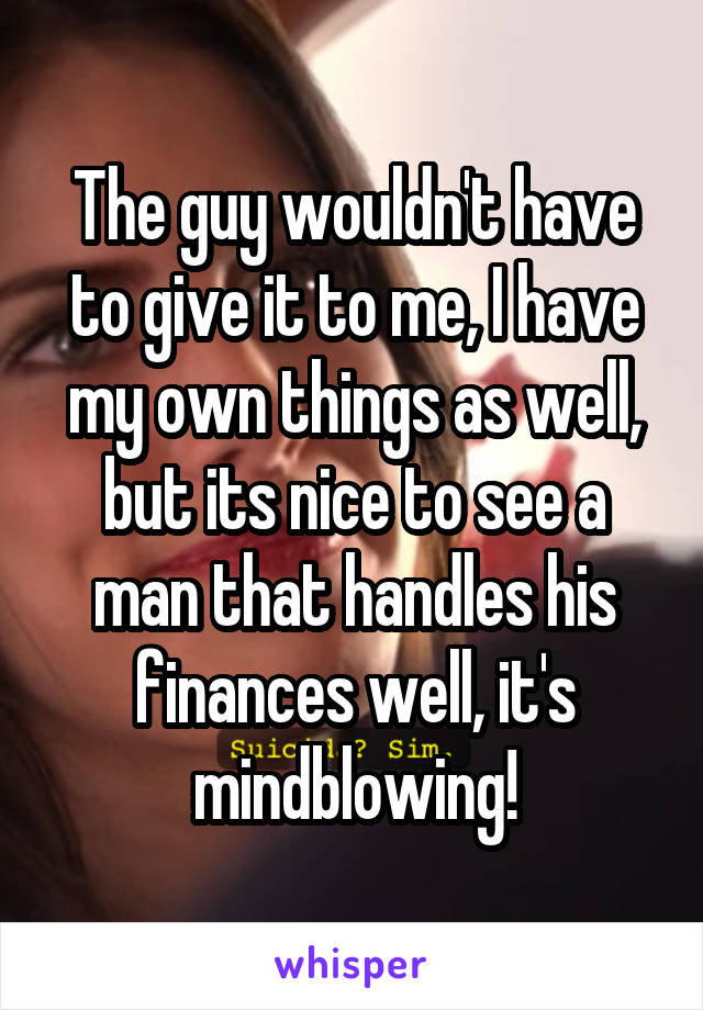 The guy wouldn't have to give it to me, I have my own things as well, but its nice to see a man that handles his finances well, it's mindblowing!