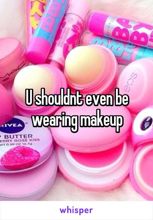 U shouldnt even be wearing makeup