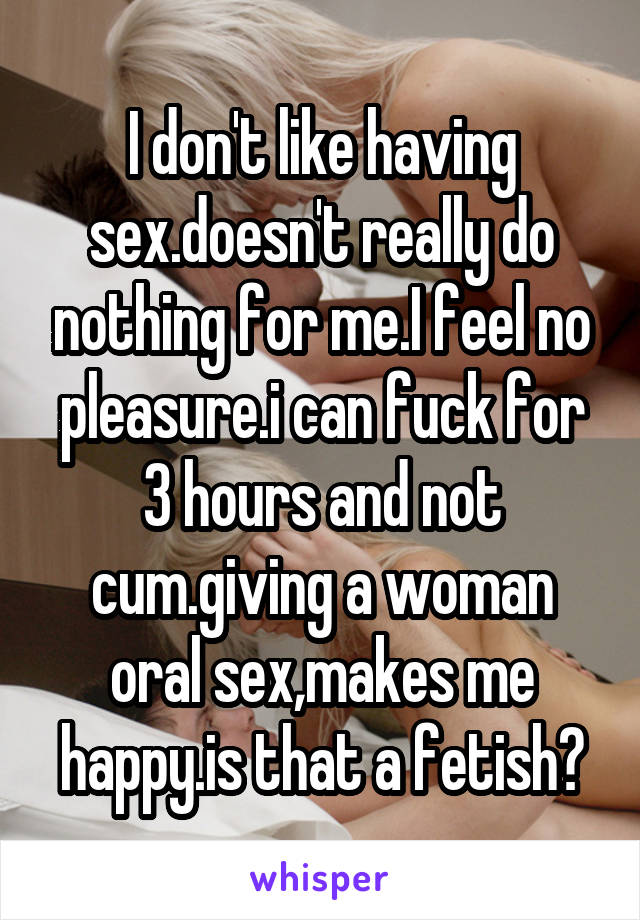 I don't like having sex.doesn't really do nothing for me.I feel no pleasure.i can fuck for 3 hours and not cum.giving a woman oral sex,makes me happy.is that a fetish?