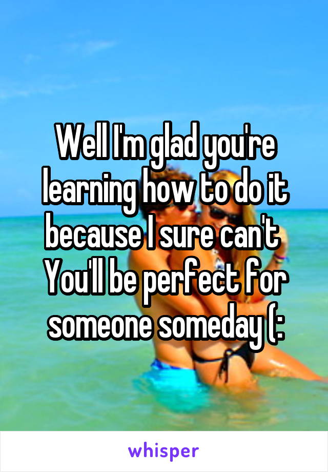 Well I'm glad you're learning how to do it because I sure can't 
You'll be perfect for someone someday (: