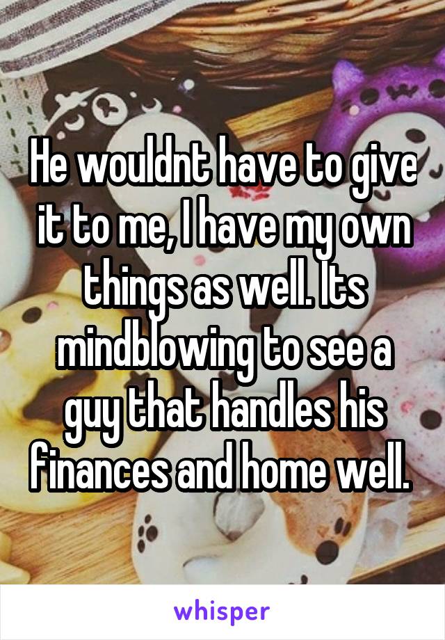 He wouldnt have to give it to me, I have my own things as well. Its mindblowing to see a guy that handles his finances and home well. 