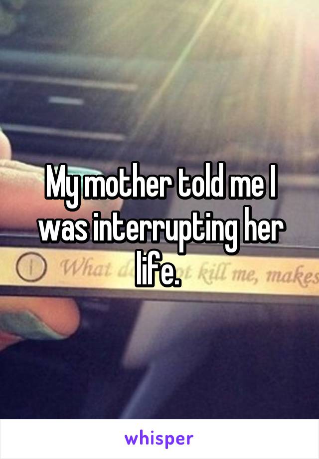 My mother told me I was interrupting her life. 