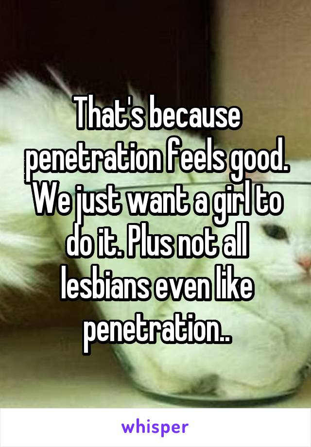 That's because penetration feels good. We just want a girl to do it. Plus not all lesbians even like penetration..