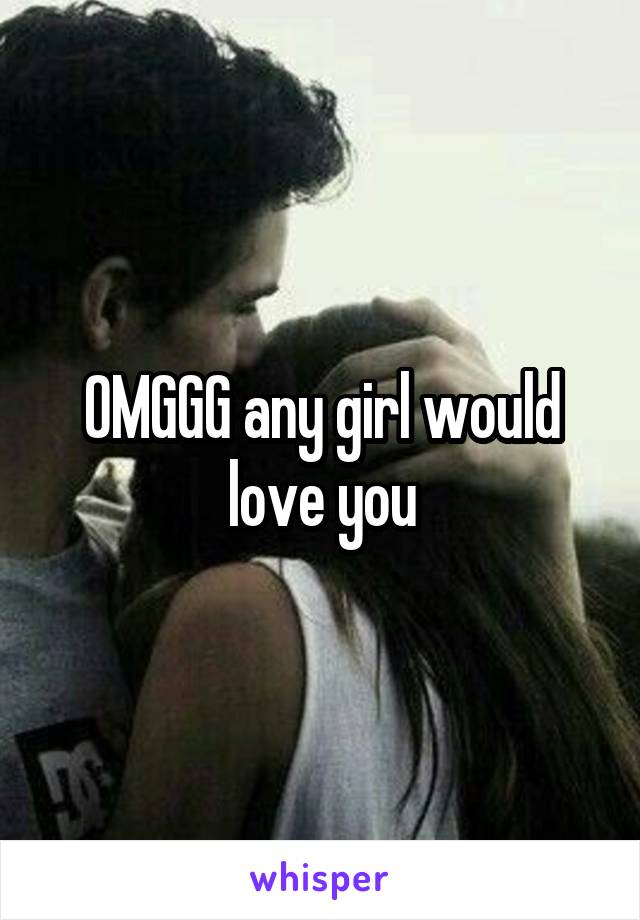 OMGGG any girl would love you