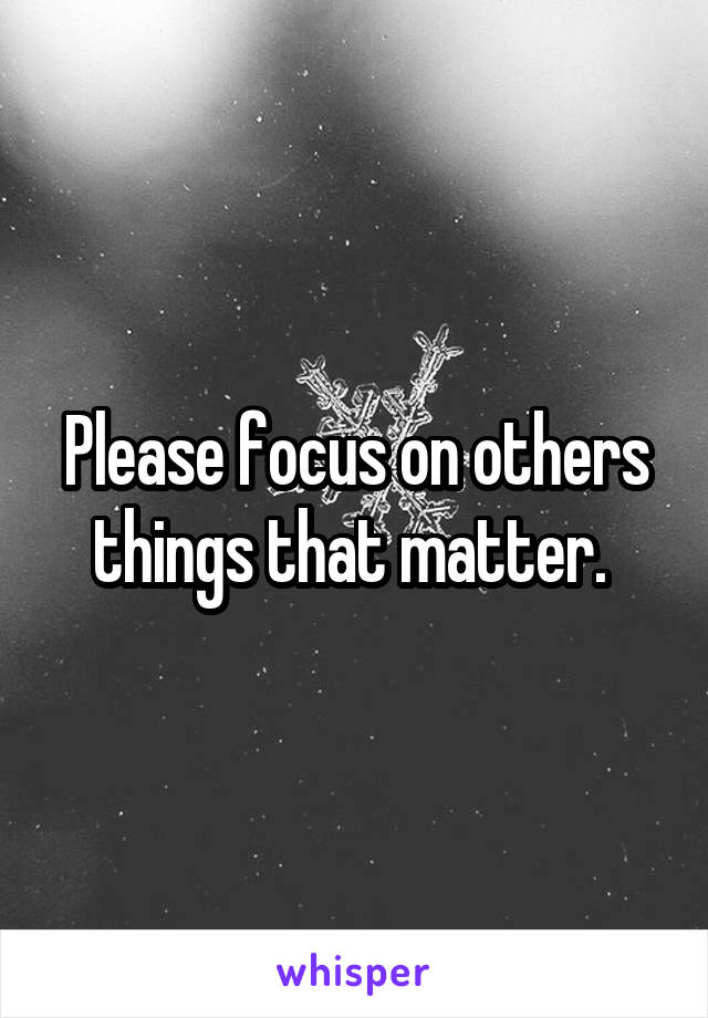 Please focus on others things that matter. 