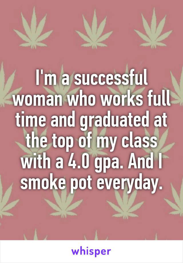 I'm a successful woman who works full time and graduated at the top of my class with a 4.0 gpa. And I smoke pot everyday.