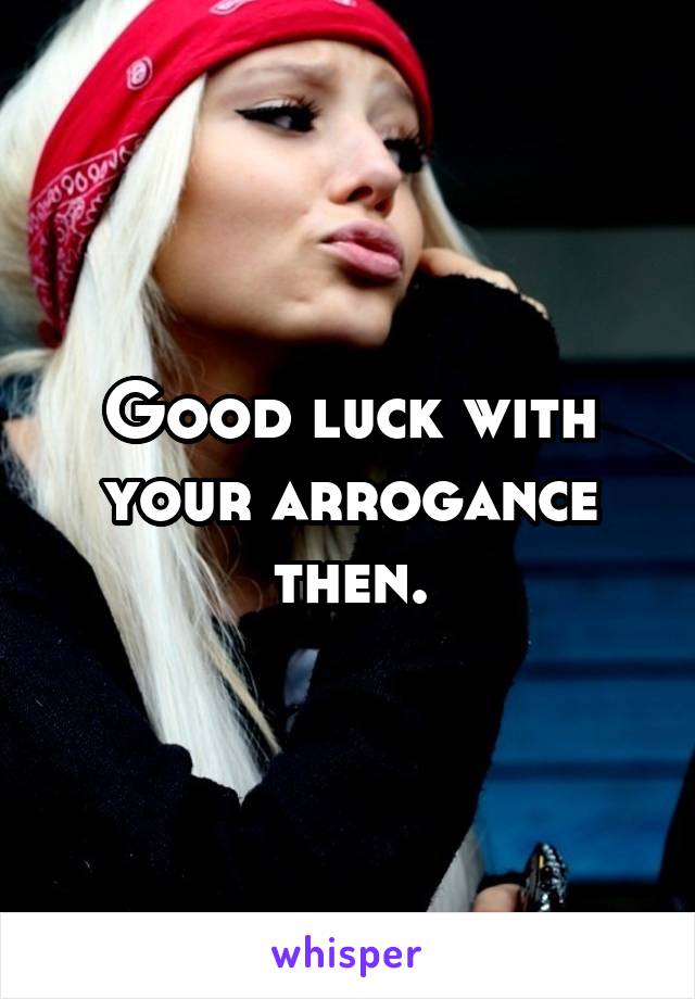 Good luck with your arrogance then.