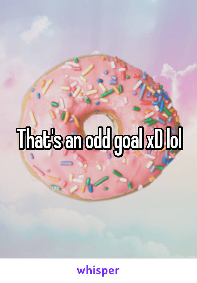 That's an odd goal xD lol