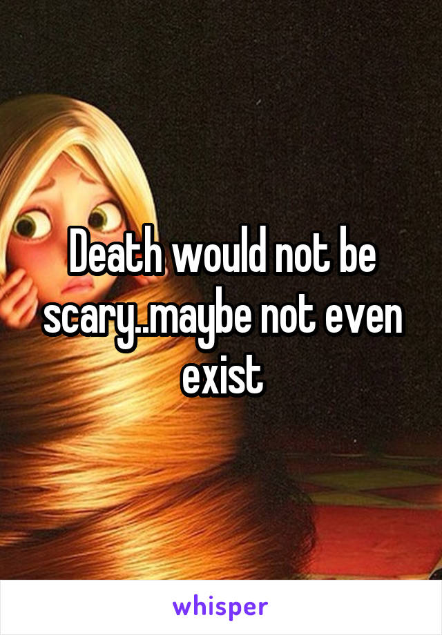 Death would not be scary..maybe not even exist
