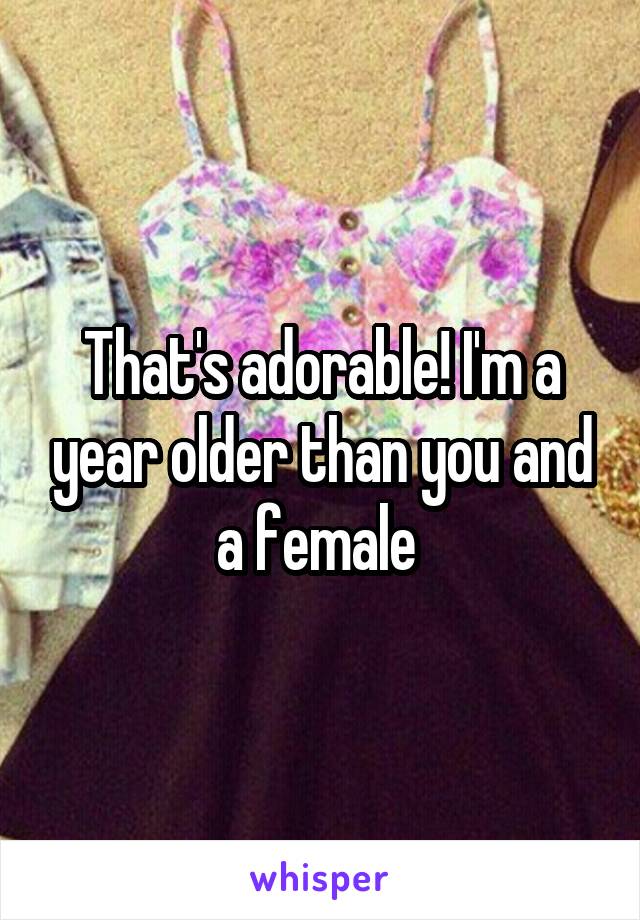 That's adorable! I'm a year older than you and a female 