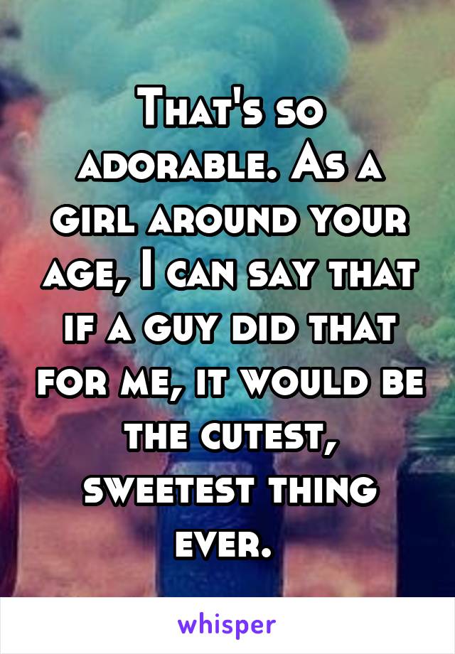 That's so adorable. As a girl around your age, I can say that if a guy did that for me, it would be the cutest, sweetest thing ever. 