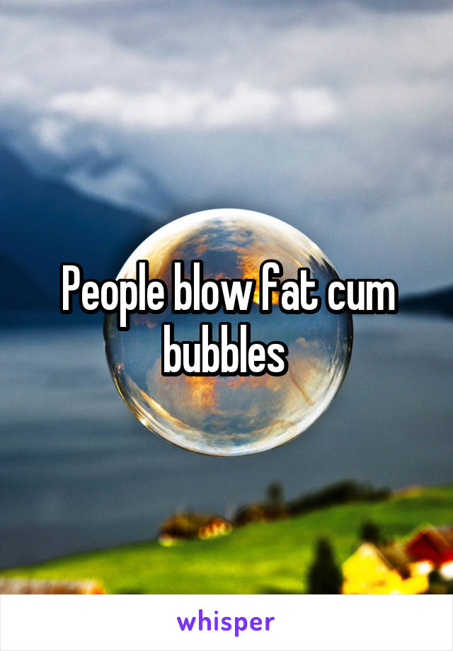People blow fat cum bubbles 