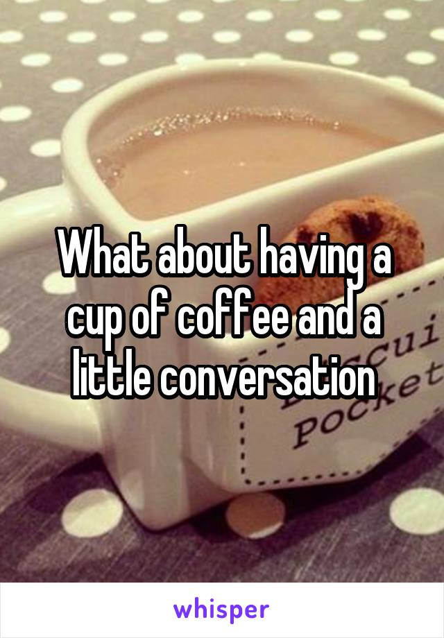 What about having a cup of coffee and a little conversation