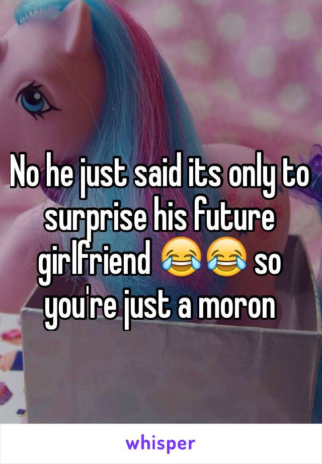 No he just said its only to surprise his future girlfriend 😂😂 so you're just a moron