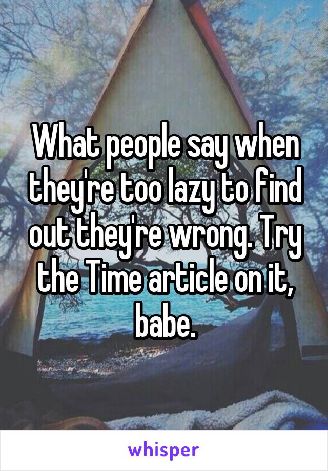 What people say when they're too lazy to find out they're wrong. Try the Time article on it, babe.