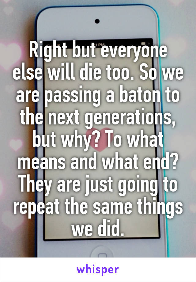 Right but everyone else will die too. So we are passing a baton to the next generations, but why? To what means and what end? They are just going to repeat the same things we did.