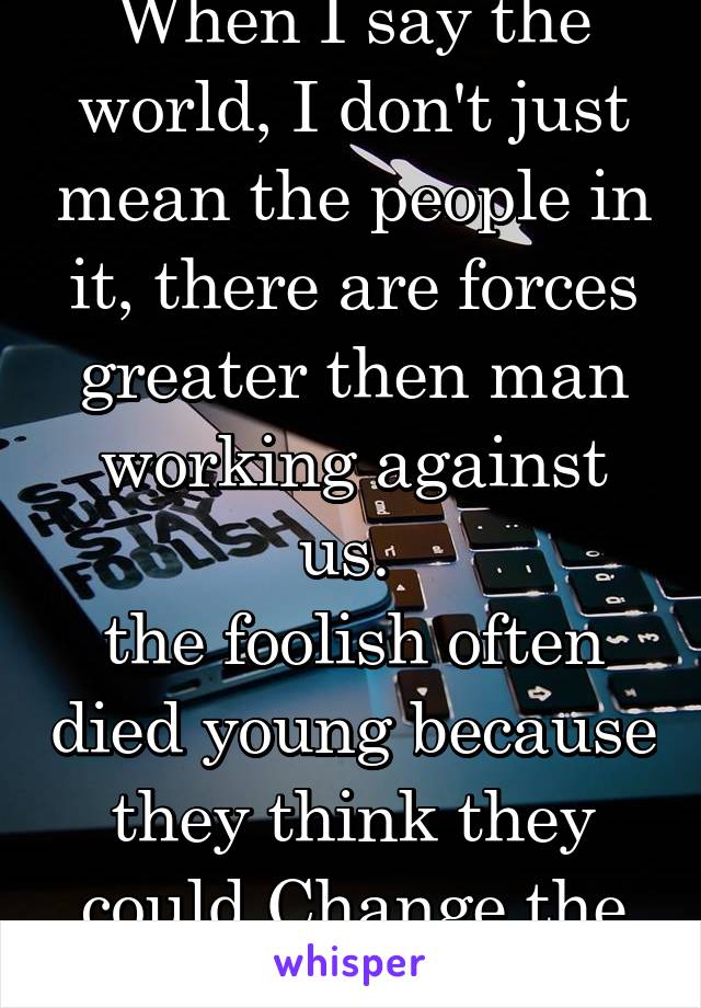 When I say the world, I don't just mean the people in it, there are forces greater then man working against us. 
the foolish often died young because they think they could Change the impossible.