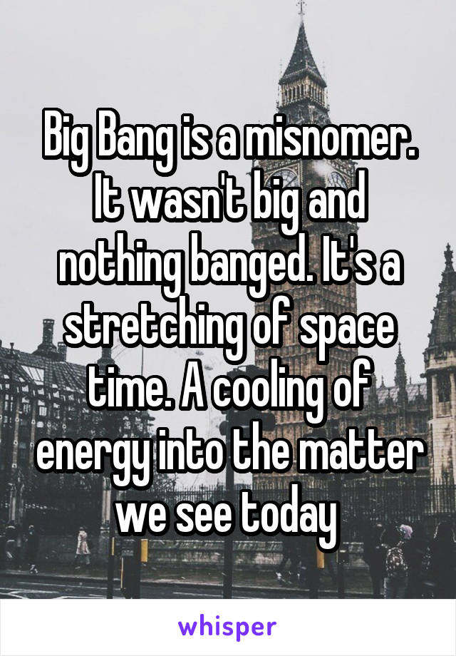 Big Bang is a misnomer. It wasn't big and nothing banged. It's a stretching of space time. A cooling of energy into the matter we see today 