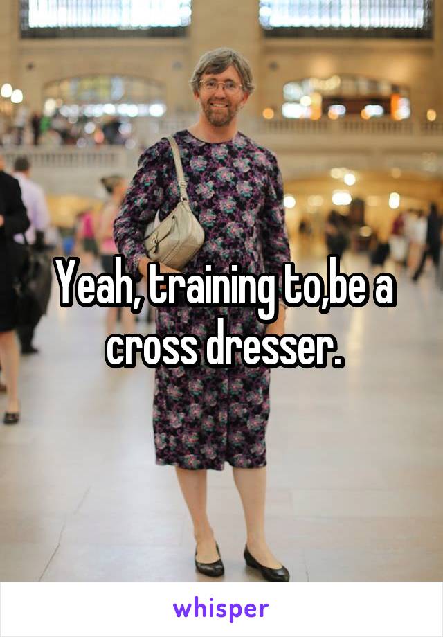 Yeah, training to,be a cross dresser.