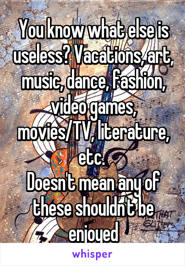 You know what else is useless? Vacations, art, music, dance, fashion, video games, movies/TV, literature, etc. 
Doesn't mean any of these shouldn't be enjoyed