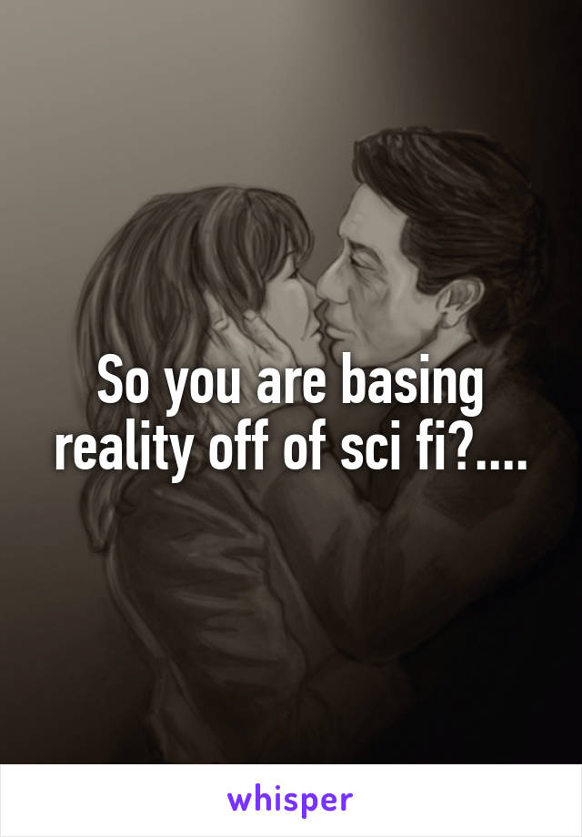 So you are basing reality off of sci fi?....