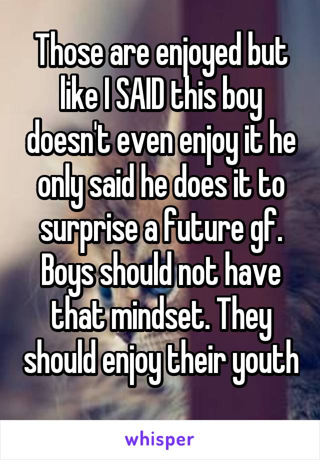 Those are enjoyed but like I SAID this boy doesn't even enjoy it he only said he does it to surprise a future gf. Boys should not have that mindset. They should enjoy their youth 