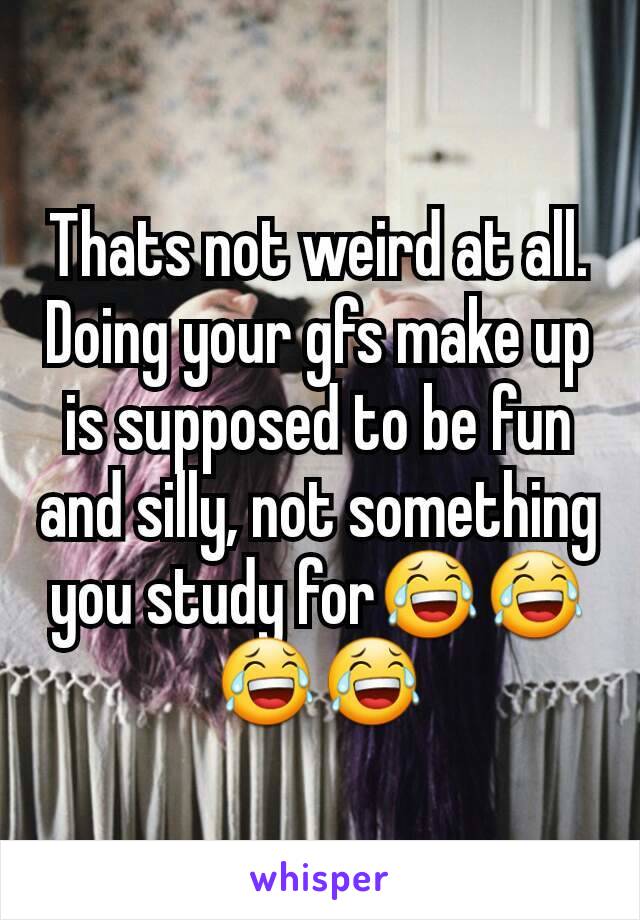 Thats not weird at all. Doing your gfs make up is supposed to be fun and silly, not something you study for😂😂😂😂