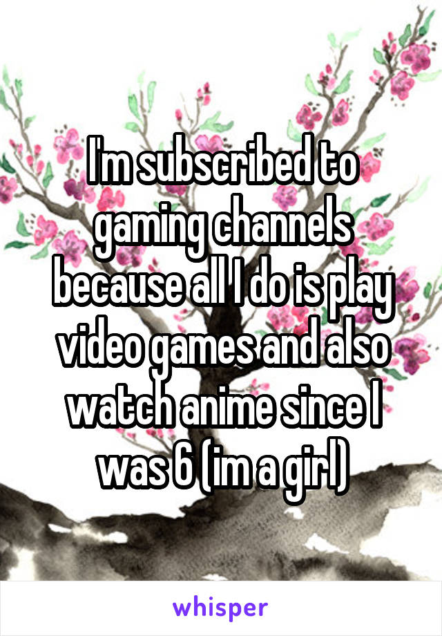 I'm subscribed to gaming channels because all I do is play video games and also watch anime since I was 6 (im a girl)