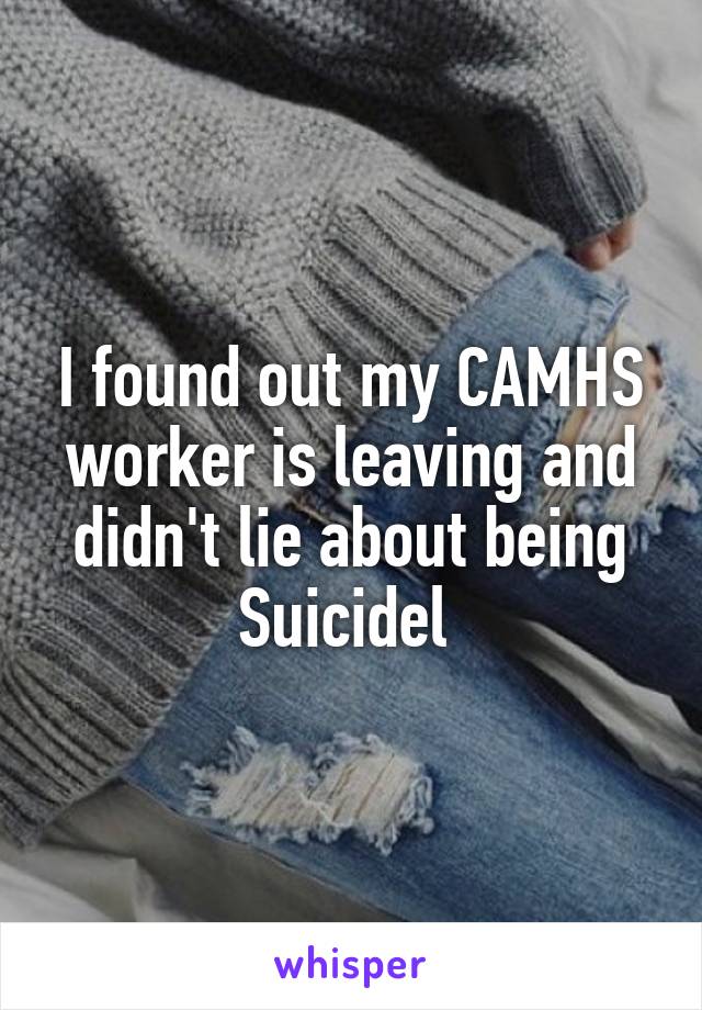 I found out my CAMHS worker is leaving and didn't lie about being Suicidel 