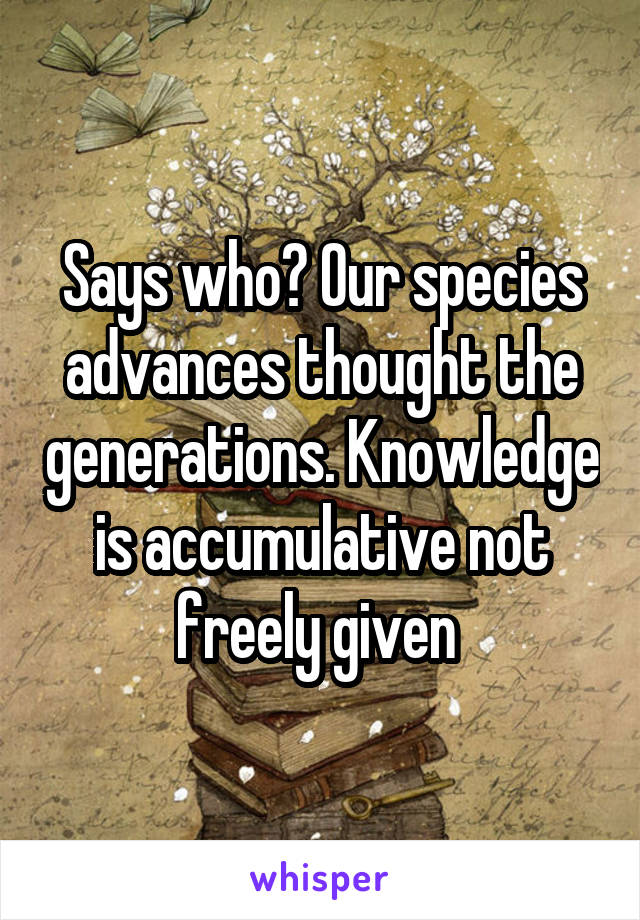 Says who? Our species advances thought the generations. Knowledge is accumulative not freely given 