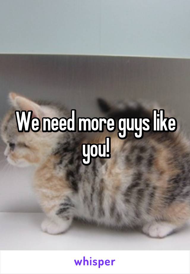 We need more guys like you!