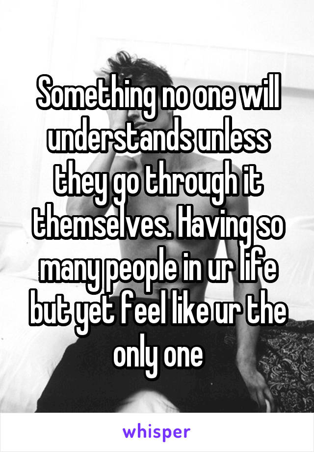 Something no one will understands unless they go through it themselves. Having so many people in ur life but yet feel like ur the only one