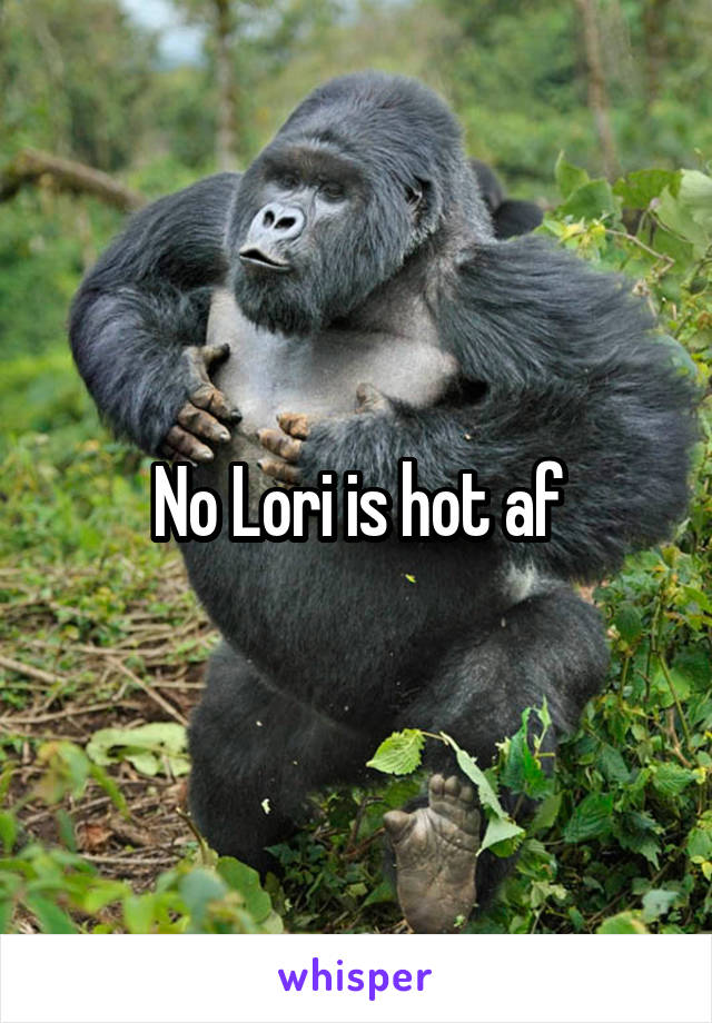 No Lori is hot af