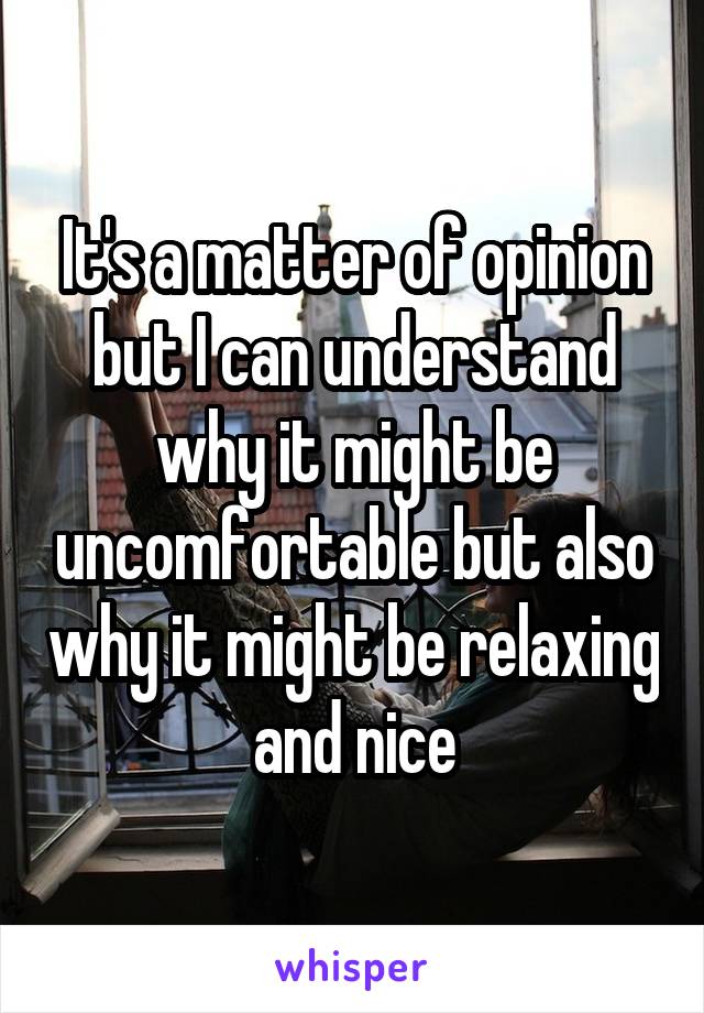 It's a matter of opinion but I can understand why it might be uncomfortable but also why it might be relaxing and nice