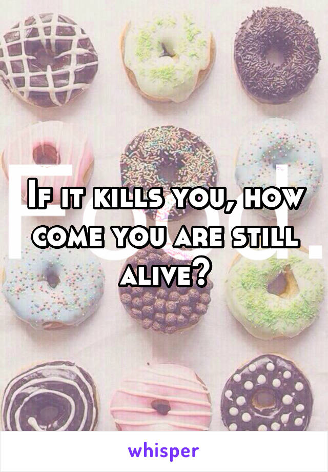 If it kills you, how come you are still alive?