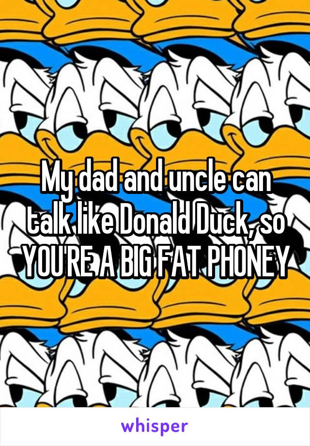 My dad and uncle can talk like Donald Duck, so YOU'RE A BIG FAT PHONEY