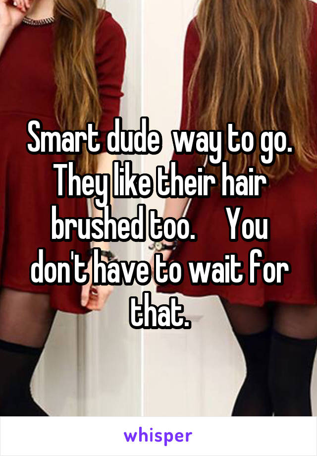 Smart dude  way to go. They like their hair brushed too.     You don't have to wait for that.