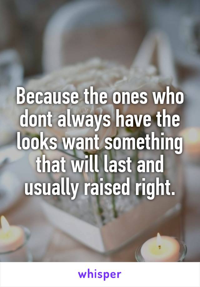 Because the ones who dont always have the looks want something that will last and usually raised right.