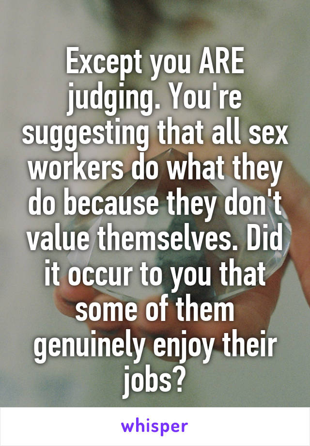Except you ARE judging. You're suggesting that all sex workers do what they do because they don't value themselves. Did it occur to you that some of them genuinely enjoy their jobs?